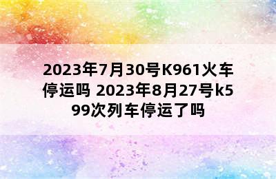 2023年7月30号K961火车停运吗 2023年8月27号k599次列车停运了吗